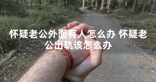 怀疑老公外面有人怎么办 怀疑老公出轨该怎么办